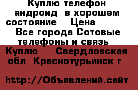 Куплю телефон андроид, в хорошем состояние  › Цена ­ 1 000 - Все города Сотовые телефоны и связь » Куплю   . Свердловская обл.,Краснотурьинск г.